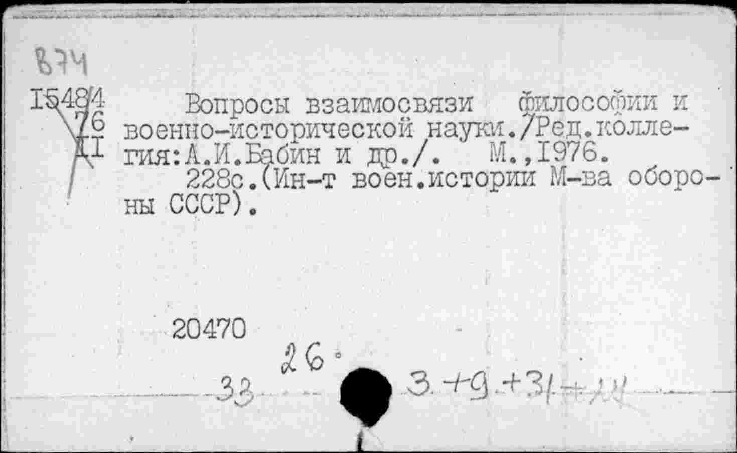 ﻿1\48И Вопросы взаимосвязи философии и V? военно-исторической науки./Ред.колле-X1 гия:А.И.Бабин и др./.	М.,1976.
228с.(Ин-т воен.истории М-ва оборо ны СССР).
20470
.3?